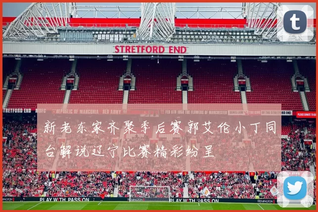 新老东家齐聚季后赛郭艾伦小丁同台解说辽宁比赛精彩纷呈