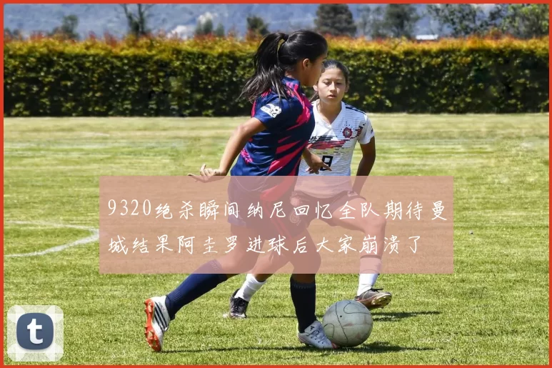 9320绝杀瞬间纳尼回忆全队期待曼城结果阿圭罗进球后大家崩溃了