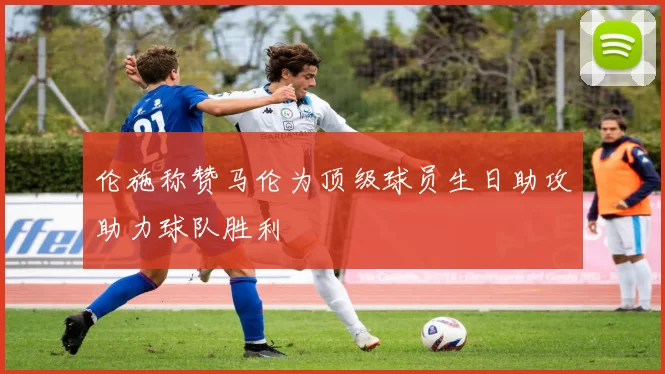 伦施称赞马伦为顶级球员生日助攻助力球队胜利