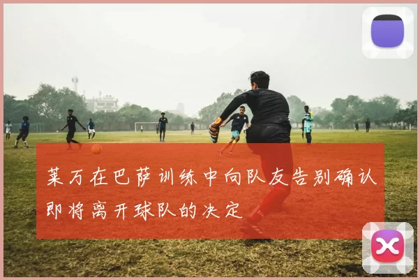 莱万在巴萨训练中向队友告别确认即将离开球队的决定
