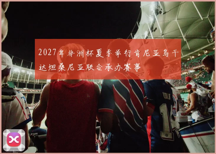 2027年非洲杯夏季举行肯尼亚乌干达坦桑尼亚联合承办赛事