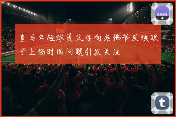 皇马年轻球员父母向老佛爷反映孩子上场时间问题引发关注