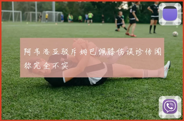 阿韦洛亚驳斥姆巴佩膝伤误诊传闻称完全不实