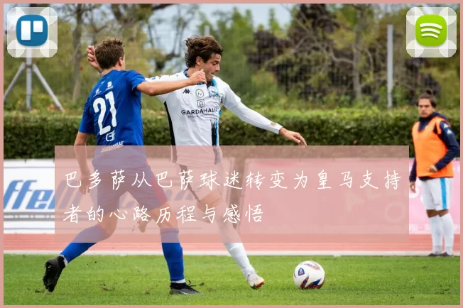 巴多萨从巴萨球迷转变为皇马支持者的心路历程与感悟