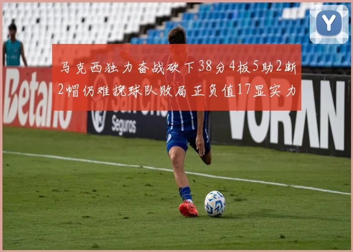 马克西独力奋战砍下38分4板5助2断2帽仍难挽球队败局正负值17显实力