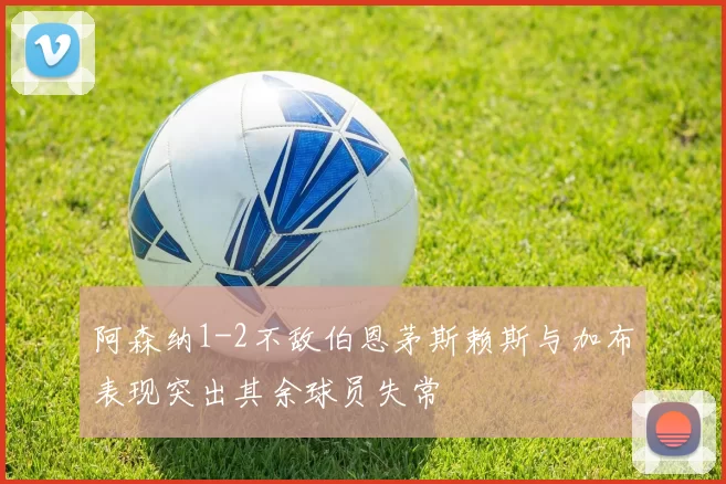 阿森纳1-2不敌伯恩茅斯赖斯与加布表现突出其余球员失常