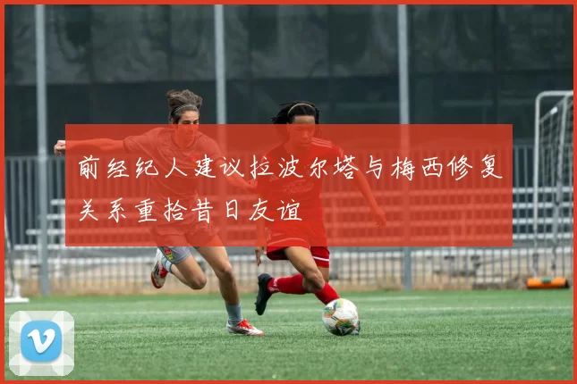前经纪人建议拉波尔塔与梅西修复关系重拾昔日友谊