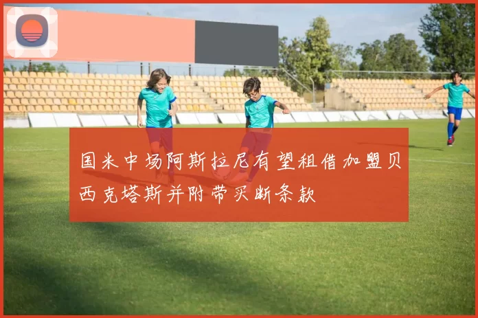 国米中场阿斯拉尼有望租借加盟贝西克塔斯并附带买断条款