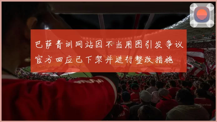巴萨青训网站因不当用图引发争议官方回应已下架并进行整改措施