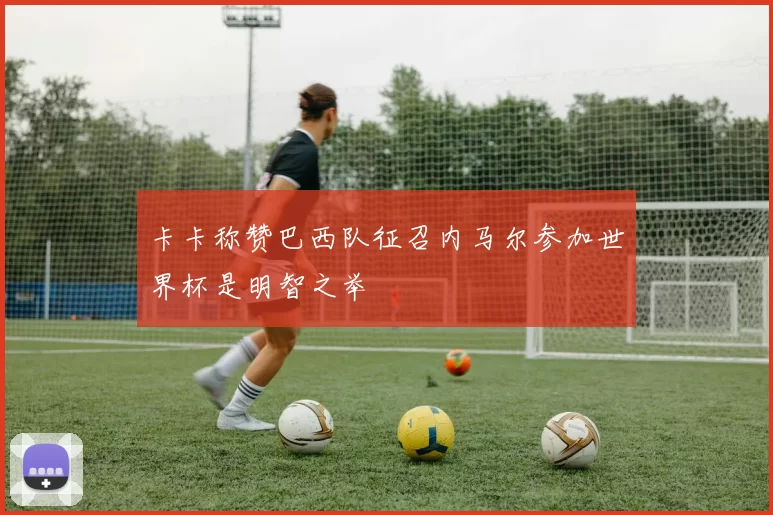 卡卡称赞巴西队征召内马尔参加世界杯是明智之举