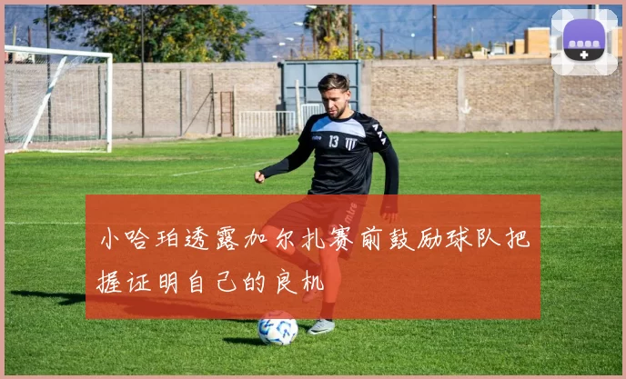 小哈珀透露加尔扎赛前鼓励球队把握证明自己的良机