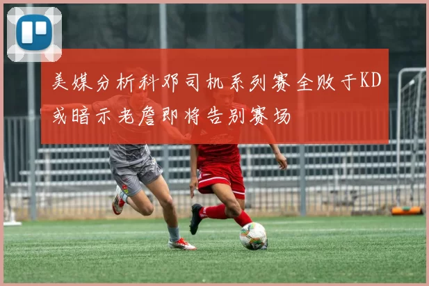 美媒分析科邓司机系列赛全败于KD或暗示老詹即将告别赛场