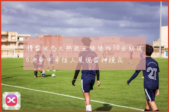 穆雷状态火热近五场场均30分助攻6次命中率惊人展现雷神模式