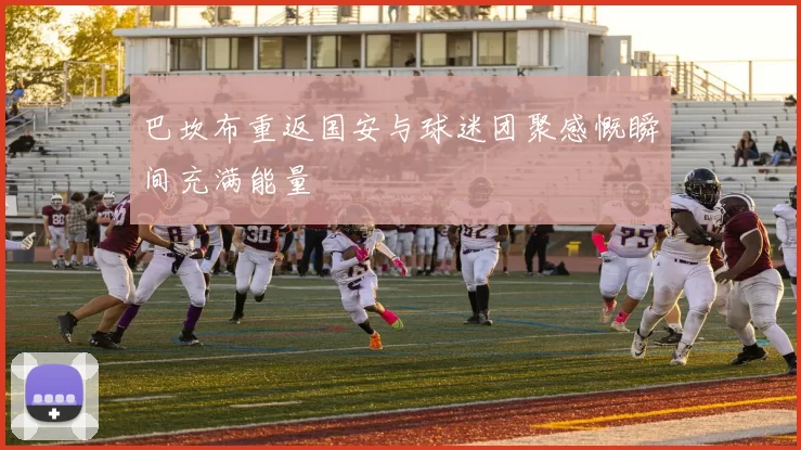 巴坎布重返国安与球迷团聚感慨瞬间充满能量
