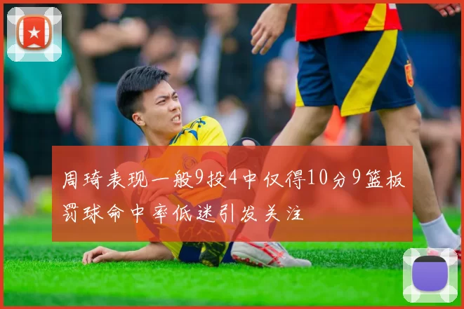 周琦表现一般9投4中仅得10分9篮板罚球命中率低迷引发关注