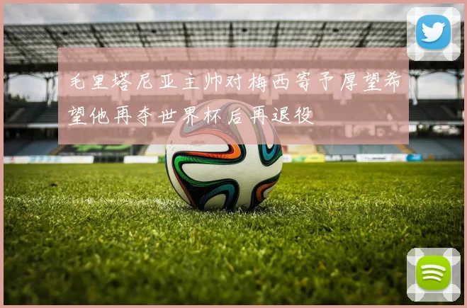 毛里塔尼亚主帅对梅西寄予厚望希望他再夺世界杯后再退役