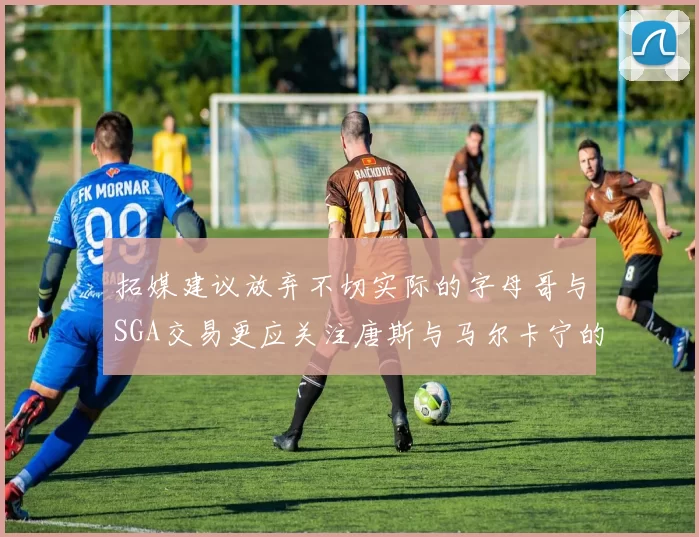 拓媒建议放弃不切实际的字母哥与SGA交易更应关注唐斯与马尔卡宁的潜力