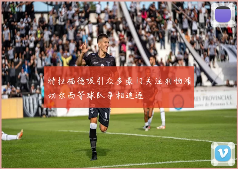 特拉福德吸引众多豪门关注利物浦切尔西等球队争相追逐