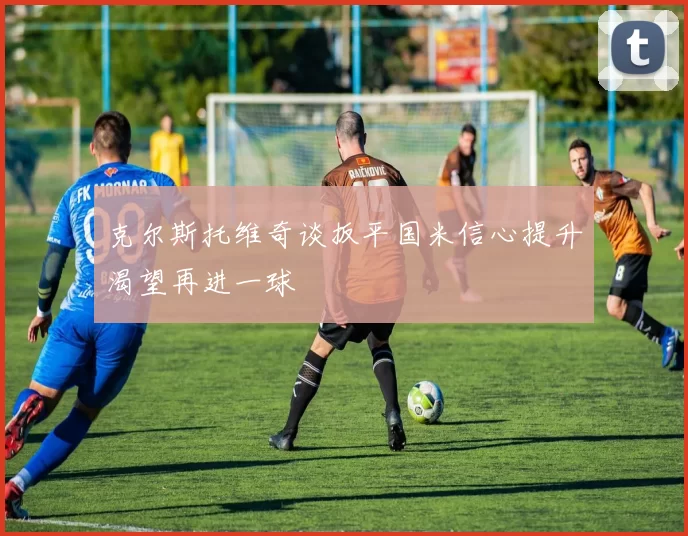 克尔斯托维奇谈扳平国米信心提升渴望再进一球
