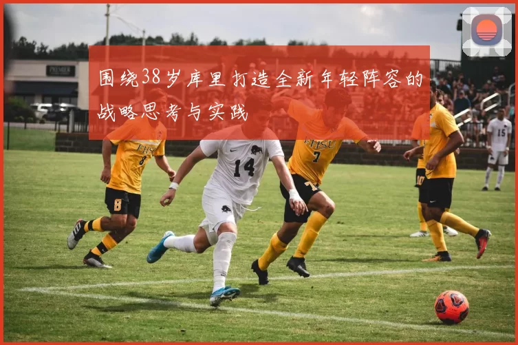 围绕38岁库里打造全新年轻阵容的战略思考与实践